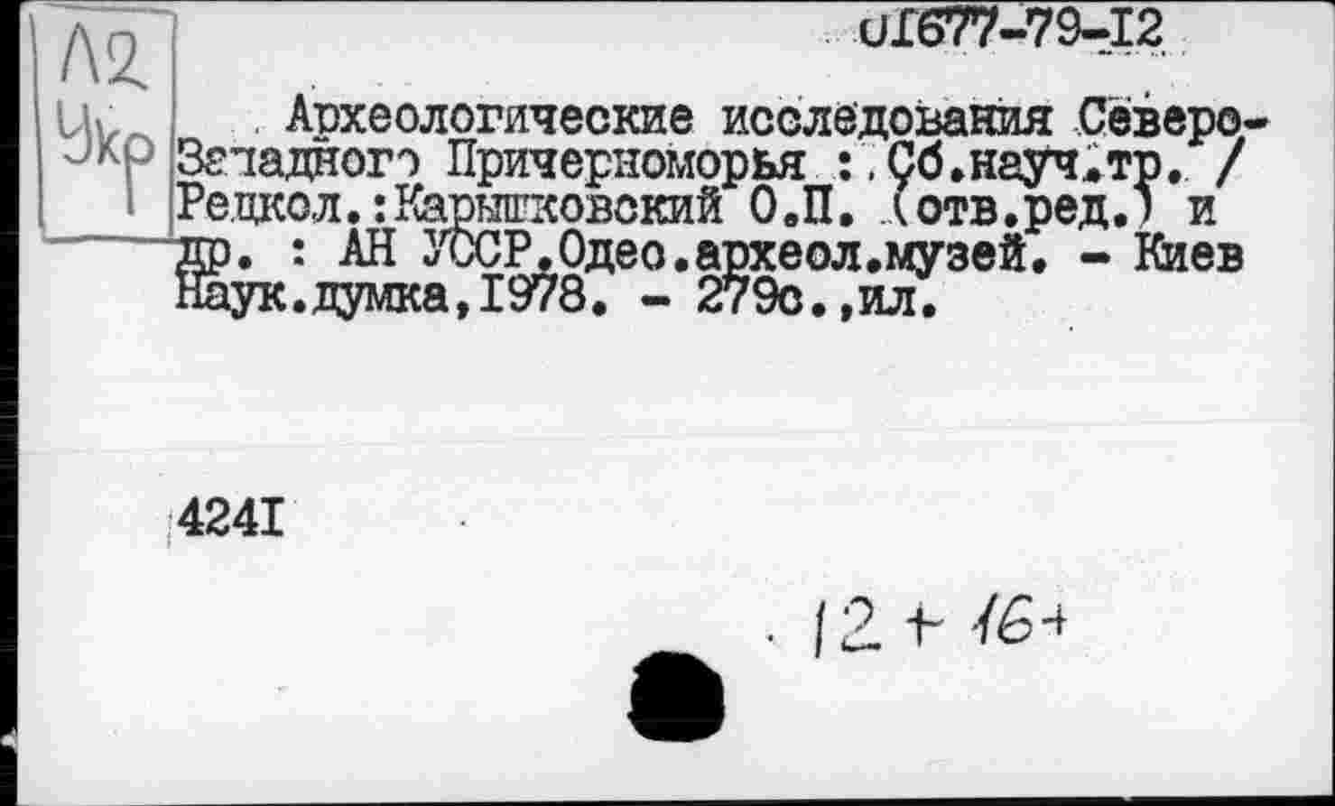 ﻿Л2.
Укр
UI677-79-I2
Археологические исследования Северо-Згладногэ Причерноморья	Ç6.науч.тр. /
Ре,цкол.:Карышковокий О.П. (отв.ред.) и др. : АН УсСР.Одео.археол.музей. - Киев Наук.думка,1978. - 279с.,ил.
4241
• 12 V